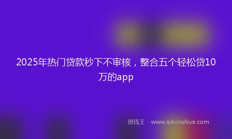 2025年热门贷款秒下不审核,整合五个轻松贷10万的app