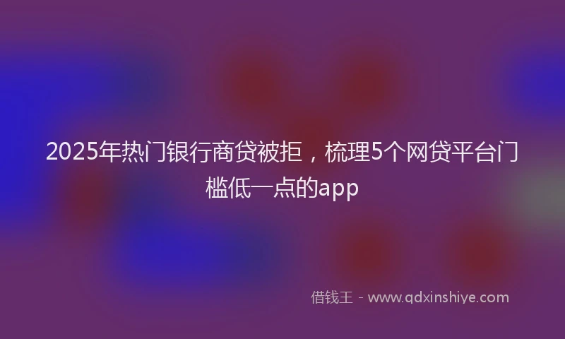 2025年热门银行商贷被拒，梳理5个网贷平台门槛低一点的app