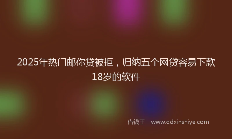 2025年热门邮你贷被拒,归纳五个网贷容易下款18岁的软件