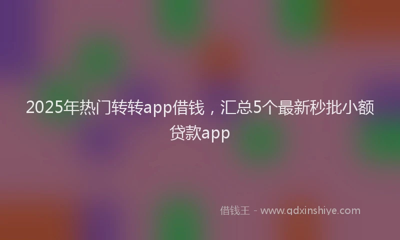 2025年热门转转app借钱,汇总5个最新秒批小额贷款app