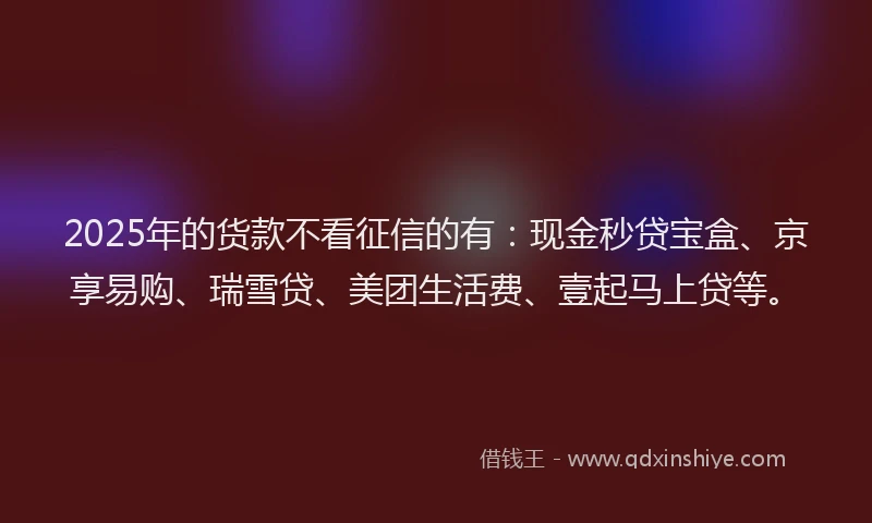 2025年的货款不看征信的有:现金秒贷宝盒、京享易购、瑞雪贷、美团生活费、壹起马上贷等。