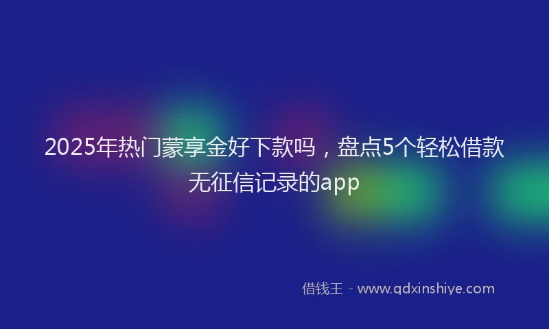 2025年热门蒙享金好下款吗，盘点5个轻松借款无征信记录的app