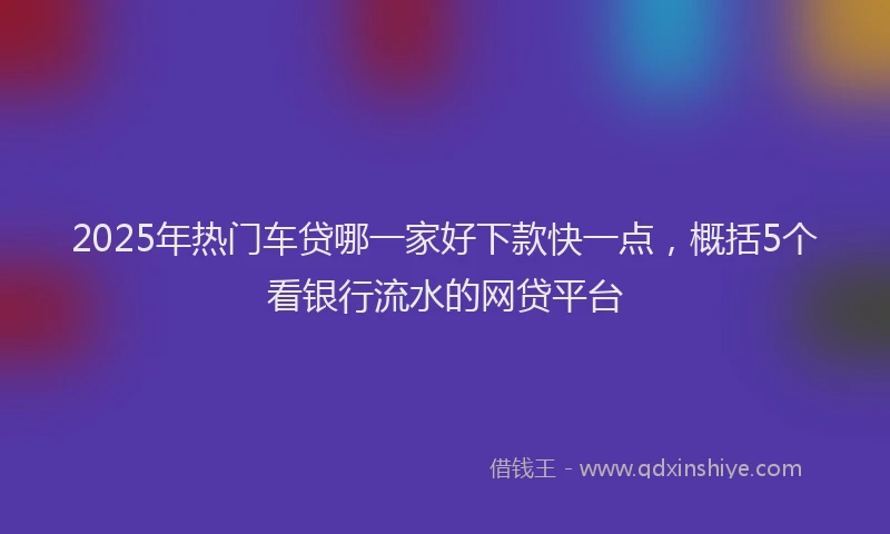 2025年热门车贷哪一家好下款快一点,概括5个看银行流水的网贷平台