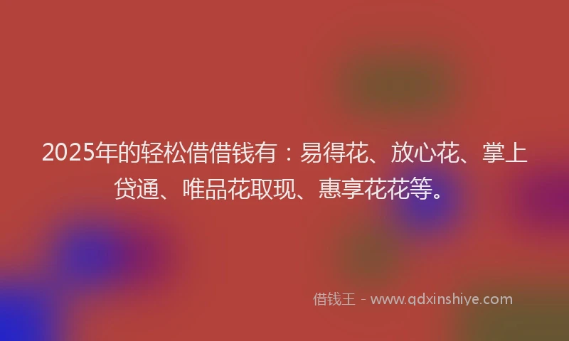2025年的轻松借借钱有：易得花、放心花、掌上贷通、唯品花取现、惠享花花等。
