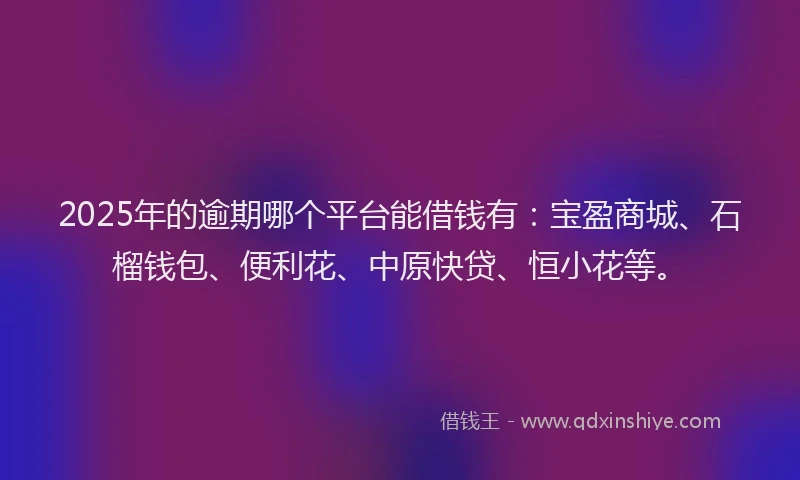 2025年的逾期哪个平台能借钱有:宝盈商城、石榴钱包、便利花、中原快贷、恒小花等。