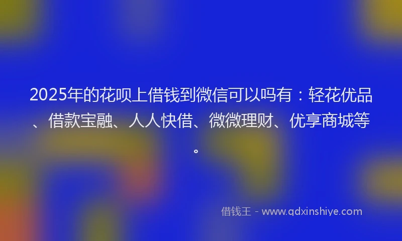 2025年的花呗上借钱到微信可以吗有:轻花优品、借款宝融、人人快借、微微理财、优享商城等。