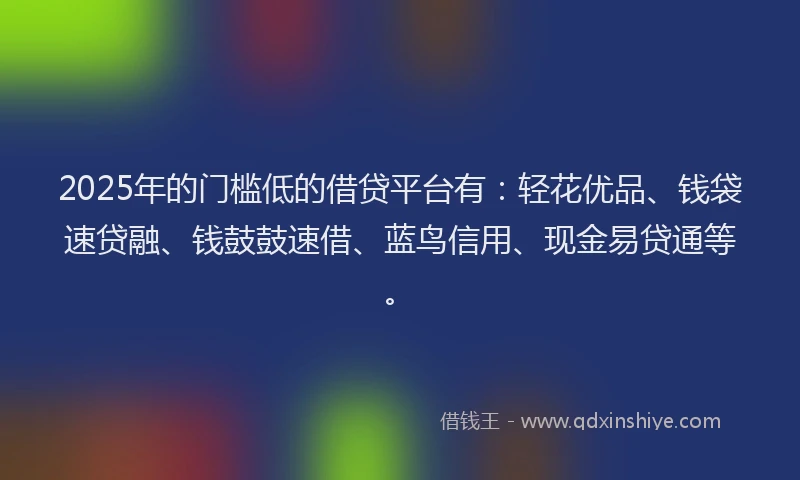 2025年的门槛低的借贷平台有：轻花优品、钱袋速贷融、钱鼓鼓速借、蓝鸟信用、现金易贷通等。