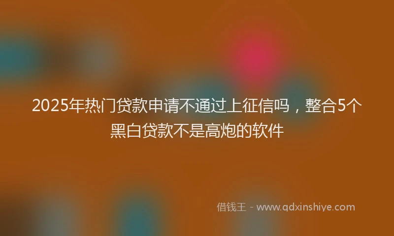 2025年热门贷款申请不通过上征信吗,整合5个黑白贷款不是高炮的软件