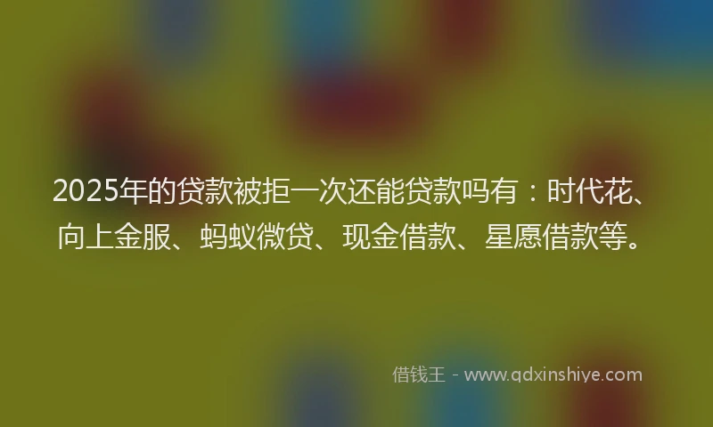 2025年的贷款被拒一次还能贷款吗有：时代花、向上金服、蚂蚁微贷、现金借款、星愿借款等。