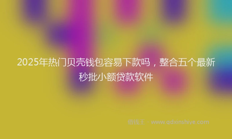 2025年热门贝壳钱包容易下款吗,整合五个最新秒批小额贷款软件