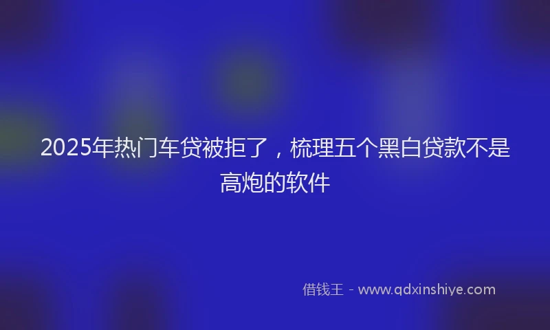 2025年热门车贷被拒了,梳理五个黑白贷款不是高炮的软件