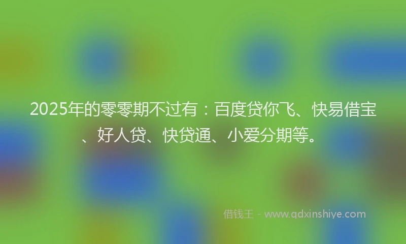 2025年的零零期不过有：百度贷你飞、快易借宝、好人贷、快贷通、小爱分期等。