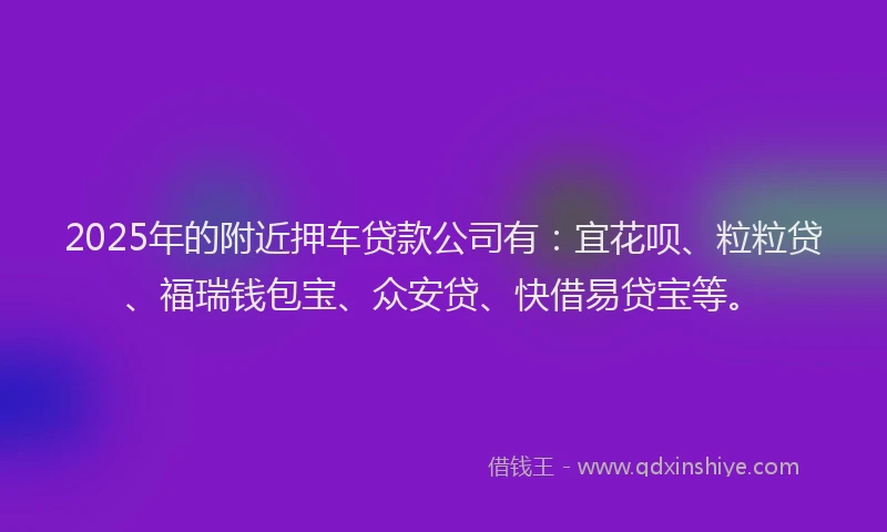 2025年的附近押车贷款公司有：宜花呗、粒粒贷、福瑞钱包宝、众安贷、快借易贷宝等。