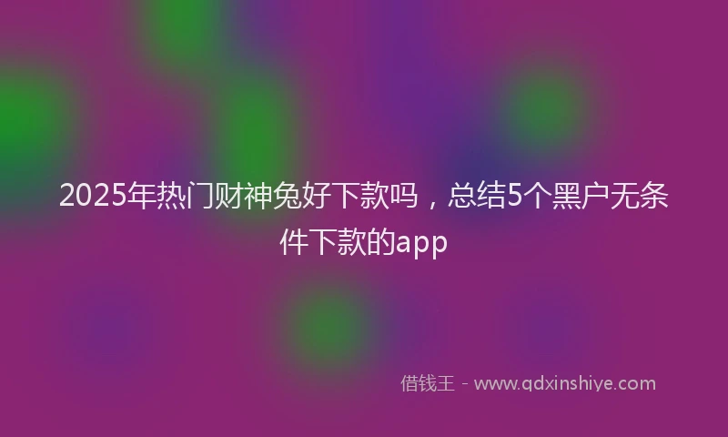 2025年热门财神兔好下款吗，总结5个黑户无条件下款的app