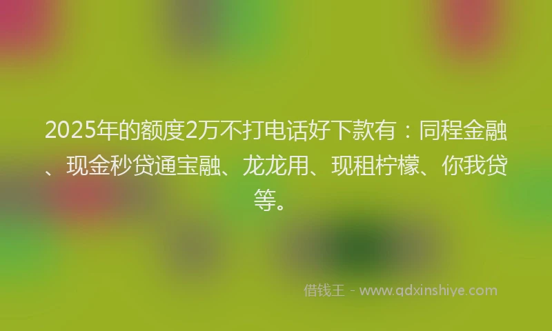 2025年的额度2万不打电话好下款有：同程金融、现金秒贷通宝融、龙龙用、现租柠檬、你我贷等。