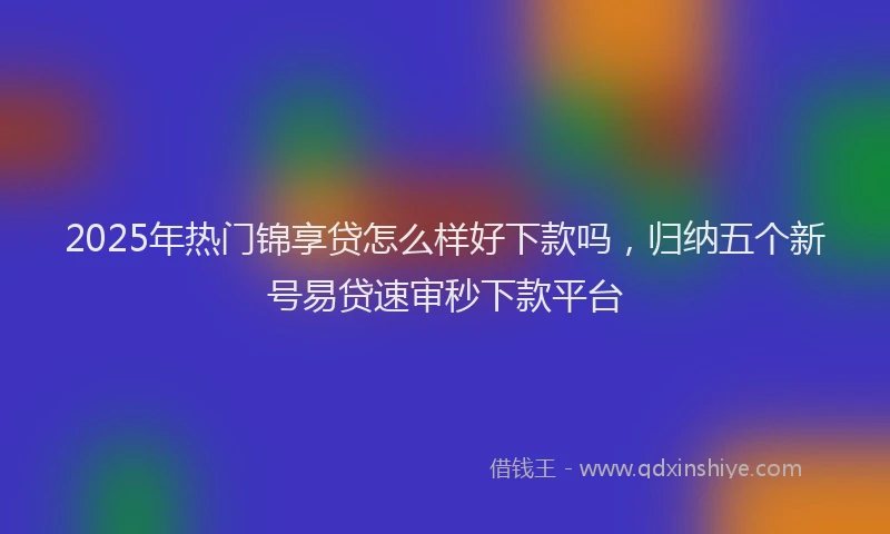 2025年热门锦享贷怎么样好下款吗，归纳五个新号易贷速审秒下款平台