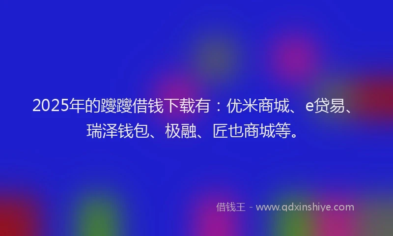 2025年的躞躞借钱下载有：优米商城、e贷易、瑞泽钱包、极融、匠也商城等。