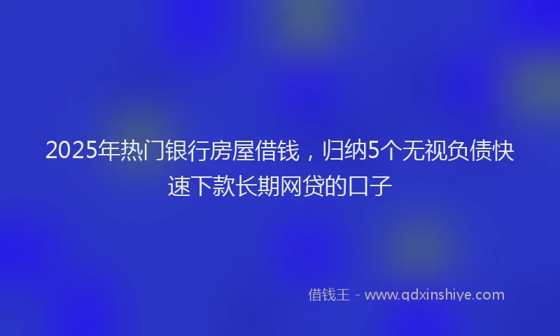 2025年热门银行房屋借钱，归纳5个无视负债快速下款长期网贷的口子