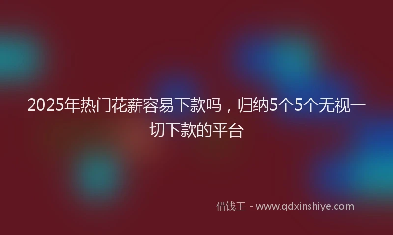 2025年热门花薪容易下款吗，归纳5个5个无视一切下款的平台