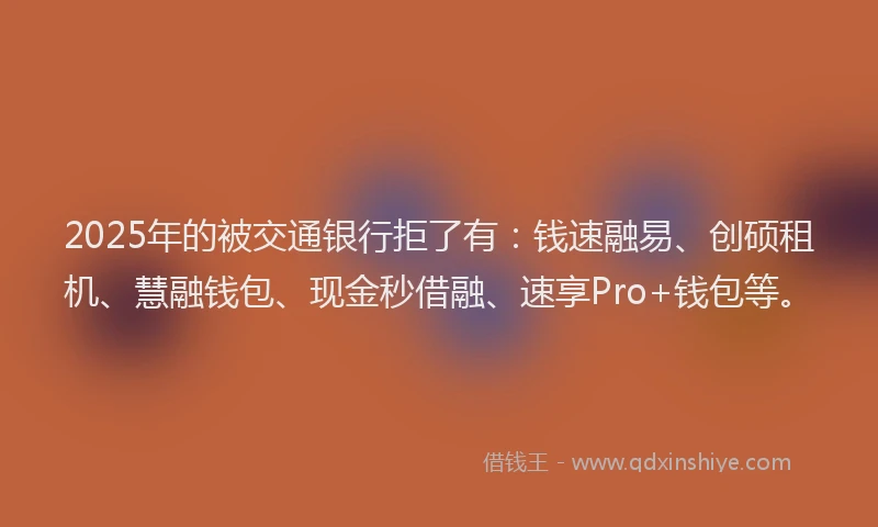 2025年的被交通银行拒了有:钱速融易、创硕租机、慧融钱包、现金秒借融、速享Pro+钱包等。