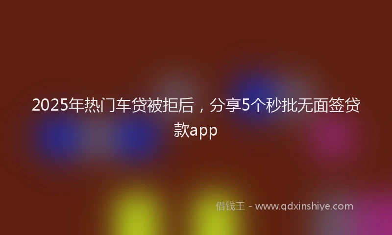 2025年热门车贷被拒后,分享5个秒批无面签贷款app
