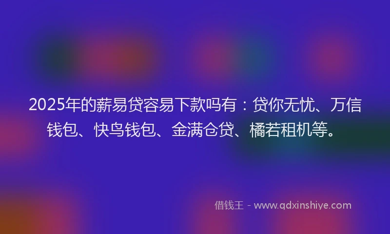 2025年的薪易贷容易下款吗有：贷你无忧、万信钱包、快鸟钱包、金满仓贷、橘若租机等。