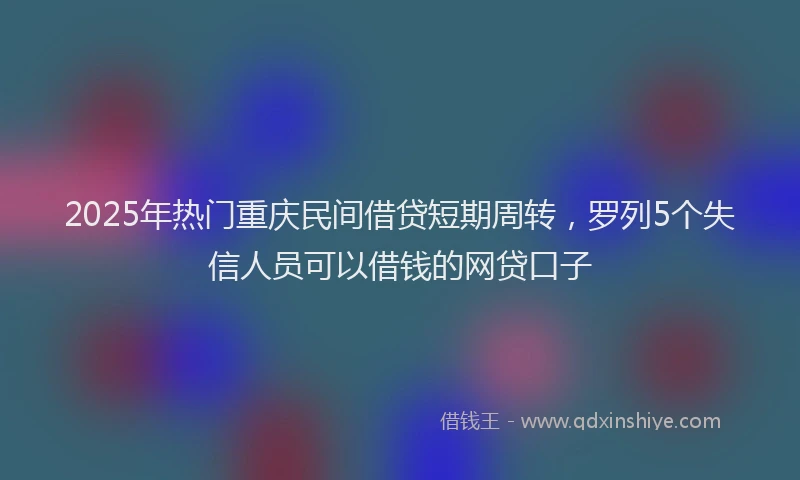 2025年热门重庆民间借贷短期周转，罗列5个失信人员可以借钱的网贷口子