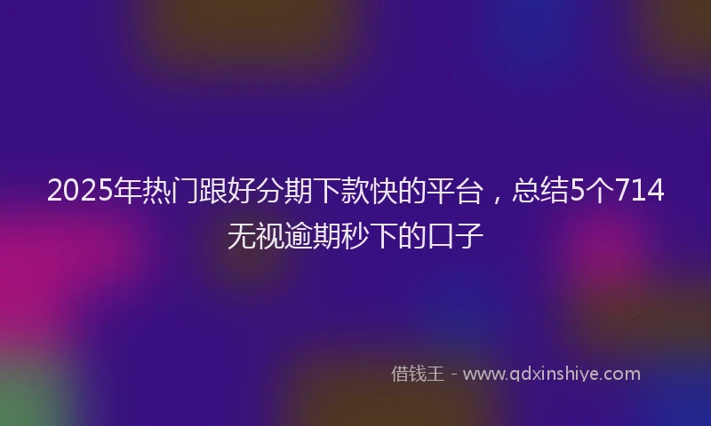 2025年热门跟好分期下款快的平台,总结5个714无视逾期秒下的口子