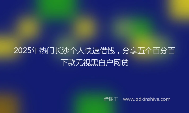 2025年热门长沙个人快速借钱,分享五个百分百下款无视黑白户网贷