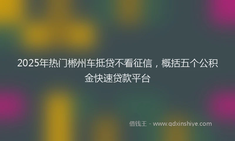 2025年热门郴州车抵贷不看征信，概括五个公积金快速贷款平台