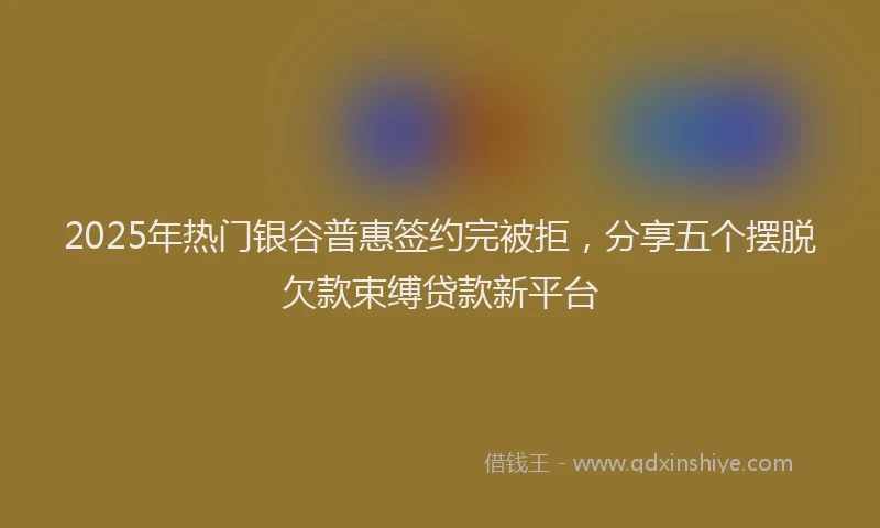 2025年热门银谷普惠签约完被拒，分享五个摆脱欠款束缚贷款新平台
