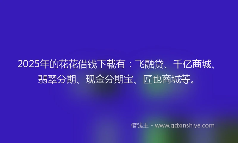 2025年的花花借钱下载有：飞融贷、千亿商城、翡翠分期、现金分期宝、匠也商城等。