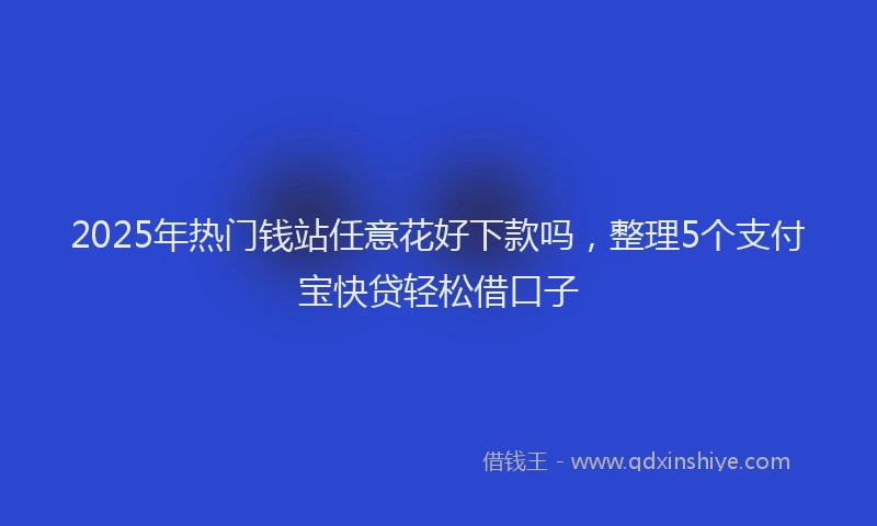 2025年热门钱站任意花好下款吗，整理5个支付宝快贷轻松借口子