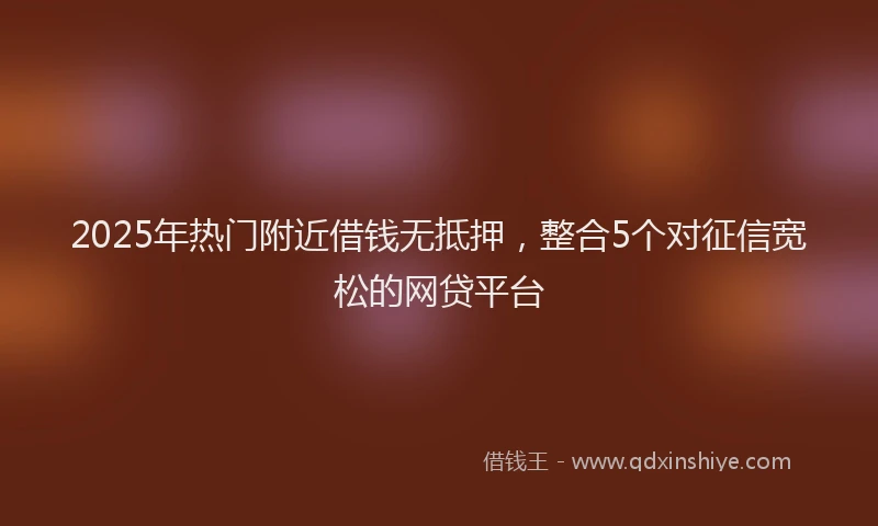 2025年热门附近借钱无抵押，整合5个对征信宽松的网贷平台