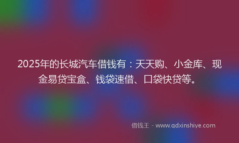 2025年的长城汽车借钱有:天天购、小金库、现金易贷宝盒、钱袋速借、口袋快贷等。