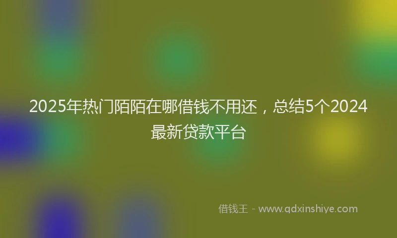 2025年热门陌陌在哪借钱不用还，总结5个2024最新贷款平台