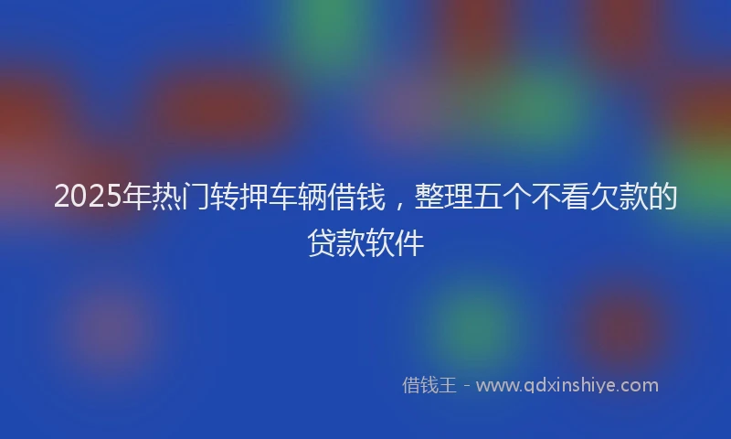 2025年热门转押车辆借钱，整理五个不看欠款的贷款软件