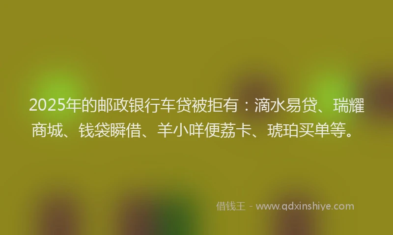 2025年的邮政银行车贷被拒有:滴水易贷、瑞耀商城、钱袋瞬借、羊小咩便荔卡、琥珀买单等。