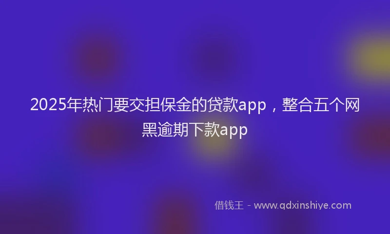 2025年热门要交担保金的贷款app,整合五个网黑逾期下款app
