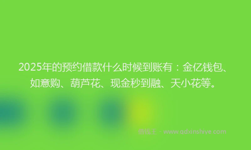 2025年的预约借款什么时候到账有：金亿钱包、如意购、葫芦花、现金秒到融、天小花等。