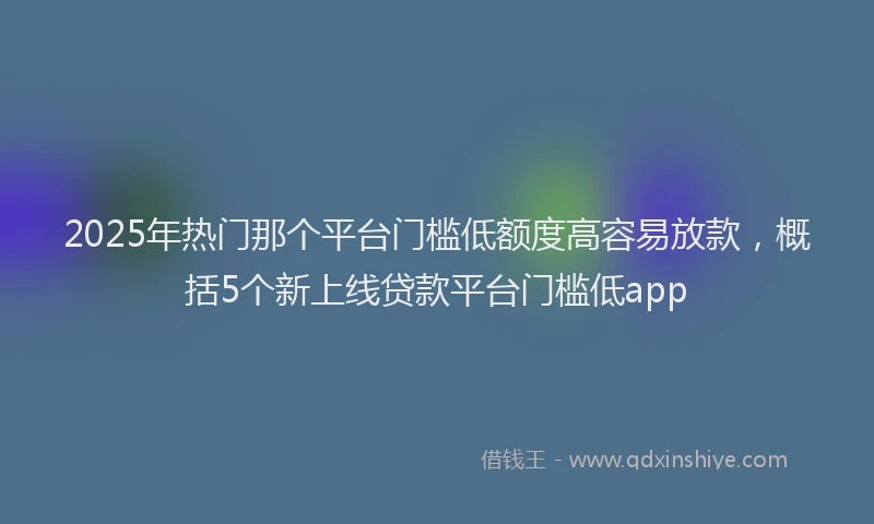 2025年热门那个平台门槛低额度高容易放款，概括5个新上线贷款平台门槛低app