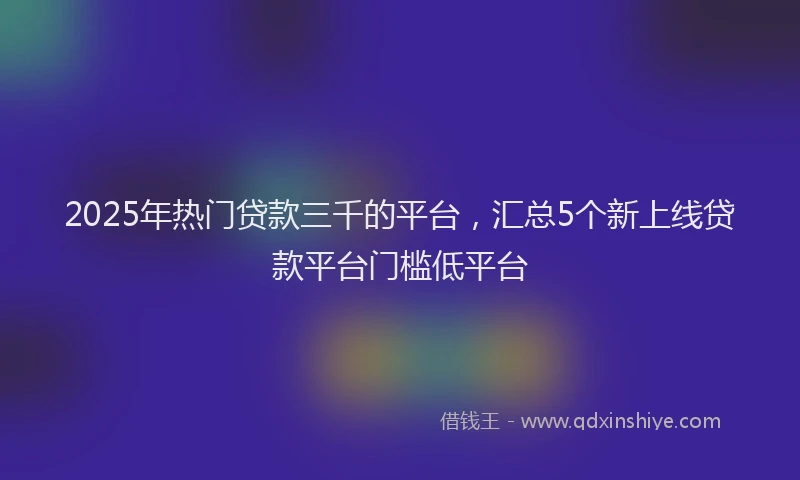 2025年热门贷款三千的平台，汇总5个新上线贷款平台门槛低平台