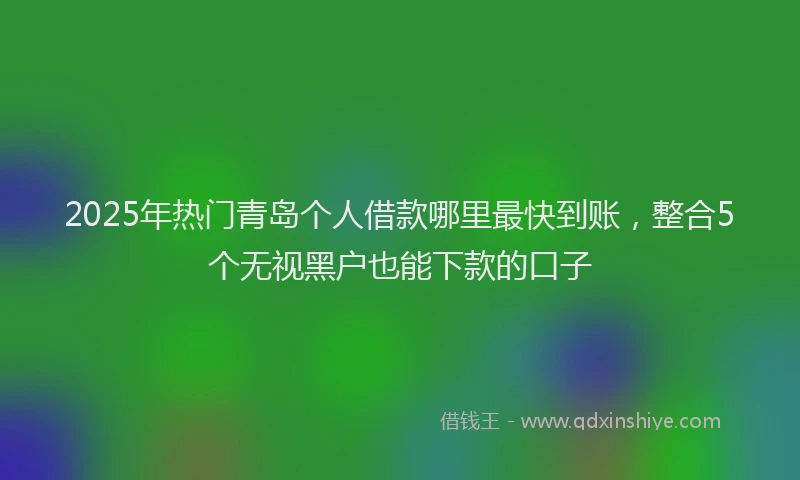 2025年热门青岛个人借款哪里最快到账，整合5个无视黑户也能下款的口子