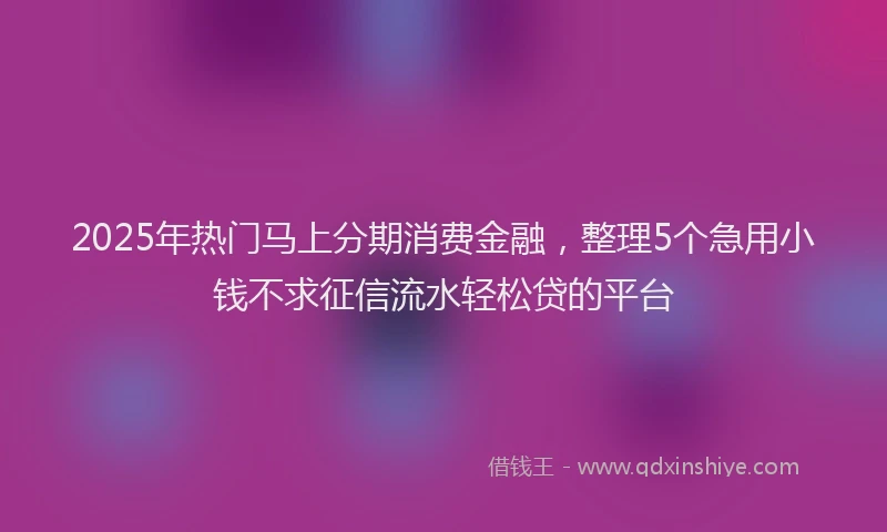 2025年热门马上分期消费金融，整理5个急用小钱不求征信流水轻松贷的平台