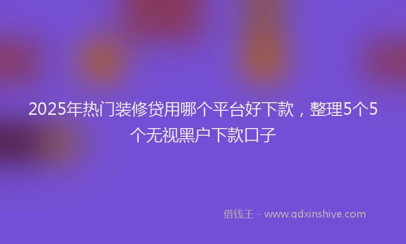 2025年热门装修贷用哪个平台好下款,整理5个5个无视黑户下款口子