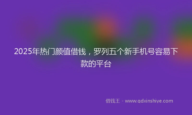2025年热门颜值借钱，罗列五个新手机号容易下款的平台