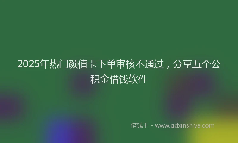 2025年热门颜值卡下单审核不通过，分享五个公积金借钱软件