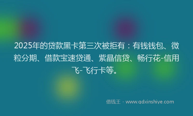 2025年的贷款黑卡第三次被拒有:有钱钱包、微粒分期、借款宝速贷通、紫晶信贷、畅行花-信用飞-飞行卡等。