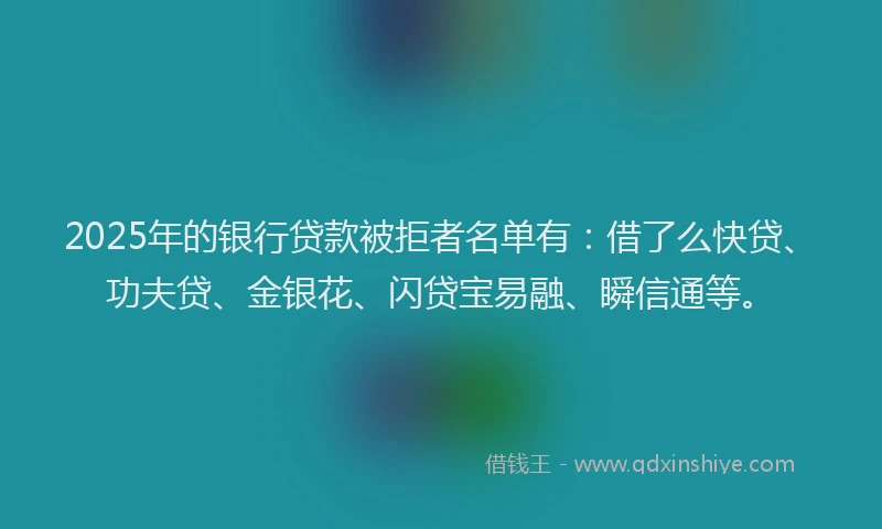 2025年的银行贷款被拒者名单有:借了么快贷、功夫贷、金银花、闪贷宝易融、瞬信通等。