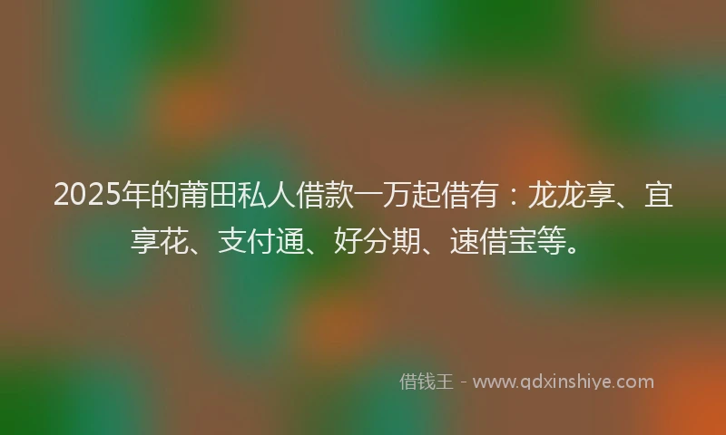 2025年的莆田私人借款一万起借有：龙龙享、宜享花、支付通、好分期、速借宝等。